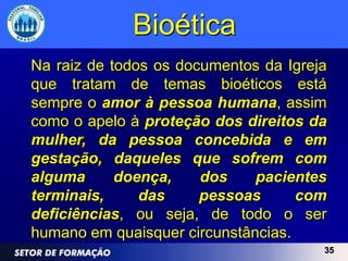 Bioética
Na raiz de todos os documentos da Igreja
que tratam de temas bioéticos está
sempre o amor à pessoa humana, assim
como o apelo à proteção dos direitos da
mulher, da pessoa concebida e em
gestação, daqueles que sofrem com
alguma      doença,    dos    pacientes
terminais,     das     pessoas      com
deficiências, ou seja, de todo o ser
humano em quaisquer circunstâncias.
                                       35
 
