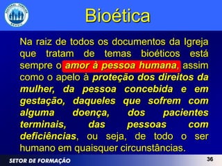 Bioética
Na raiz de todos os documentos da Igreja
que tratam de temas bioéticos está
sempre o amor à pessoa humana, assim
como o apelo à proteção dos direitos da
mulher, da pessoa concebida e em
gestação, daqueles que sofrem com
alguma      doença,    dos    pacientes
terminais,     das     pessoas      com
deficiências, ou seja, de todo o ser
humano em quaisquer circunstâncias.
                                       36
 