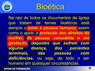 Bioética
Na raiz de todos os documentos da Igreja
que tratam de temas bioéticos está
sempre o amor à pessoa humana, assim
como o apelo à proteção dos direitos da
mulher, da pessoa concebida e em
gestação, daqueles que sofrem com
alguma      doença,    dos    pacientes
terminais,     das     pessoas      com
deficiências, ou seja, de todo o ser
humano em quaisquer circunstâncias.
                                       38
 