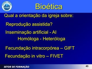 Bioética
Qual a orientação da igreja sobre:
Reprodução assistida?
Inseminação artificial - AI
     Homóloga - Heteróloga

Fecundação intracorpórea – GIFT
Fecundação in vitro – FIVET

                                     43
 