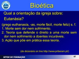 Bioética
 Qual a orientação da igreja sobre:
 Eutanásia?
(grego euthanasía, -as, morte fácil, morte feliz) s. f.
1. Morte sem dor nem sofrimento.
2. Teoria que defende o direito a uma morte sem
  dor nem sofrimento a doentes incuráveis.
3. Ação que põe em prática essa teoria.


             (do dicionário on line http://www.priberam.pt/)

                                                               47
 