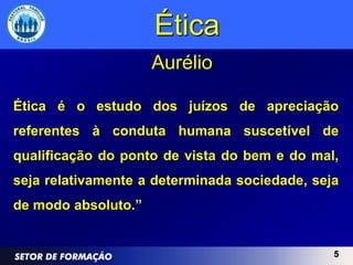 Ética
                     Aurélio

Ética é o estudo dos juízos de apreciação
referentes à conduta humana suscetível de
qualificação do ponto de vista do bem e do mal,
seja relativamente a determinada sociedade, seja
de modo absoluto.”


                                               5
 