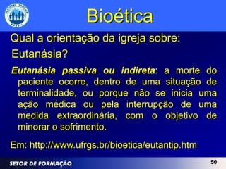 Bioética
Qual a orientação da igreja sobre:
Eutanásia?
Eutanásia passiva ou indireta: a morte do
 paciente ocorre, dentro de uma situação de
 terminalidade, ou porque não se inicia uma
 ação médica ou pela interrupção de uma
 medida extraordinária, com o objetivo de
 minorar o sofrimento.
Em: http://www.ufrgs.br/bioetica/eutantip.htm
                                                50
 