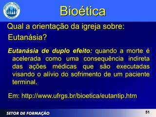 Bioética
Qual a orientação da igreja sobre:
Eutanásia?
Eutanásia de duplo efeito: quando a morte é
 acelerada como uma consequência indireta
 das ações médicas que são executadas
 visando o alívio do sofrimento de um paciente
 terminal.

Em: http://www.ufrgs.br/bioetica/eutantip.htm

                                                51
 
