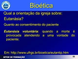 Bioética
Qual a orientação da igreja sobre:
Eutanásia?
Quanto ao consentimento do paciente

Eutanásia voluntária: quando a morte é
 provocada atendendo a uma vontade do
 paciente.



Em: http://www.ufrgs.br/bioetica/eutantip.htm
                                                53
 