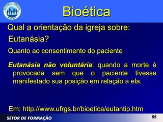 Bioética
Qual a orientação da igreja sobre:
Eutanásia?
Quanto ao consentimento do paciente

Eutanásia não voluntária: quando a morte é
 provocada sem que o paciente tivesse
 manifestado sua posição em relação a ela.



Em: http://www.ufrgs.br/bioetica/eutantip.htm
                                                55
 