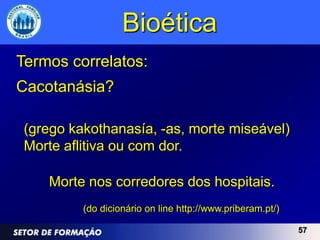 Bioética
Termos correlatos:
Cacotanásia?

 (grego kakothanasía, -as, morte miseável)
 Morte aflitiva ou com dor.

    Morte nos corredores dos hospitais.
          (do dicionário on line http://www.priberam.pt/)

                                                            57
 