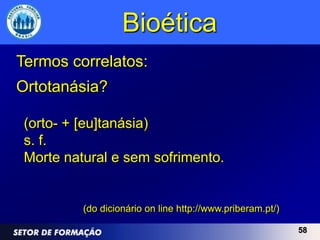 Bioética
Termos correlatos:
Ortotanásia?

 (orto- + [eu]tanásia)
 s. f.
 Morte natural e sem sofrimento.


          (do dicionário on line http://www.priberam.pt/)

                                                            58
 