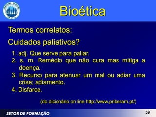 Bioética
Termos correlatos:
Cuidados paliativos?
 1. adj. Que serve para paliar.
 2. s. m. Remédio que não cura mas mitiga a
    doença.
 3. Recurso para atenuar um mal ou adiar uma
    crise; adiamento.
 4. Disfarce.
          (do dicionário on line http://www.priberam.pt/)

                                                            59
 