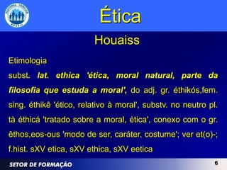 Ética
                        Houaiss
Etimologia
subst. lat. ethìca 'ética, moral natural, parte da
filosofia que estuda a moral', do adj. gr. éthikós,fem.
sing. éthikê 'ético, relativo à moral', substv. no neutro pl.
tà éthicá 'tratado sobre a moral, ética', conexo com o gr.
êthos,eos-ous 'modo de ser, caráter, costume'; ver et(o)-;
f.hist. sXV etica, sXV ethica, sXV eetica
                                                            6
 