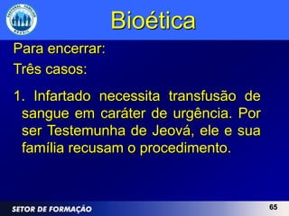 Bioética
Para encerrar:
Três casos:
1. Infartado necessita transfusão de
 sangue em caráter de urgência. Por
 ser Testemunha de Jeová, ele e sua
 família recusam o procedimento.


                                       65
 
