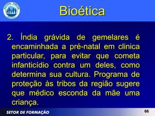 Bioética
2. Índia grávida de gemelares é
 encaminhada a pré-natal em clinica
 particular, para evitar que cometa
 infanticídio contra um deles, como
 determina sua cultura. Programa de
 proteção às tribos da região sugere
 que médico esconda da mãe uma
 criança.
                                       66
 
