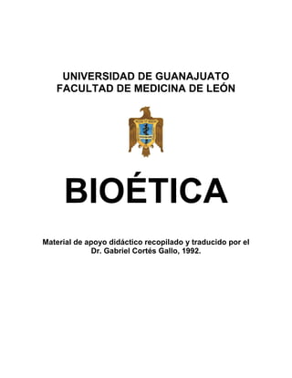 UNIVERSIDAD DE GUANAJUATO
   FACULTAD DE MEDICINA DE LEÓN




     BIOÉTICA
Material de apoyo didáctico recopilado y traducido por el
              Dr. Gabriel Cortés Gallo, 1992.
 