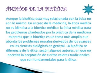 Aunque la bioética está muy relacionada con la ética no
son lo mismo. En el caso de la medicina, la ética médica
no es idéntica a la bioética médica: la ética médica trata
los problemas planteados por la práctica de la medicina
  mientras que la bioética es un tema más amplio que
aborda los problemas morales derivados de los avances
   en las ciencias biológicas en general. La bioética se
diferencia de la ética, según algunos autores, en que no
 necesita la aceptación de ciertos valores tradicionales
          que son fundamentales para la ética.
 