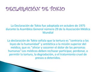 La Declaración de Tokio fue adoptada en octubre de 1975
durante la Asamblea General número 29 de la Asociación Médica
                            Mundial

 La declaración de Tokio señala que la tortura es "contraria a las
   leyes de la humanidad" y antitética a la misión superior del
    médico, que es "aliviar y socorrer el dolor de las personas
  humanas" Los médicos deben rechazar participar, perdonar, o
   permitir la tortura, la degradación, o el tratamiento cruel de
                         presos o detenidos.
 