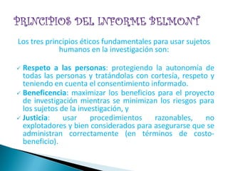 Los tres principios éticos fundamentales para usar sujetos
             humanos en la investigación son:

 Respeto a las personas: protegiendo la autonomía de
  todas las personas y tratándolas con cortesía, respeto y
  teniendo en cuenta el consentimiento informado.
 Beneficencia: maximizar los beneficios para el proyecto
  de investigación mientras se minimizan los riesgos para
  los sujetos de la investigación, y
 Justicia:    usar     procedimientos  razonables,     no
  explotadores y bien considerados para asegurarse que se
  administran correctamente (en términos de costo-
  beneficio).
 