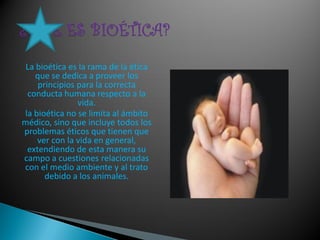 La bioética es la rama de la ética
    que se dedica a proveer los
     principios para la correcta
 conducta humana respecto a la
                vida.
la bioética no se limita al ámbito
médico, sino que incluye todos los
problemas éticos que tienen que
    ver con la vida en general,
 extendiendo de esta manera su
campo a cuestiones relacionadas
con el medio ambiente y al trato
       debido a los animales.
 