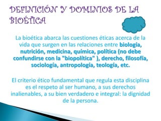 La bioética abarca las cuestiones éticas acerca de la
  vida que surgen en las relaciones entre biología,
   nutrición, medicina, química, política (no debe
confundirse con la "biopolítica" ), derecho, filosofía,
       sociología, antropología, teología, etc.

 El criterio ético fundamental que regula esta disciplina
        es el respeto al ser humano, a sus derechos
inalienables, a su bien verdadero e integral: la dignidad
                       de la persona.
 