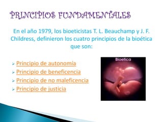En el año 1979, los bioeticistas T. L. Beauchamp y J. F.
Childress, definieron los cuatro principios de la bioética
                        que son:

 Principio de autonomía
 Principio de beneficencia
 Principio de no maleficencia
 Principio de justicia
 