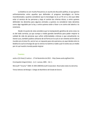 La bioética es con mucha frecuencia un asunto de discusión política, lo que genera
enfrentamientos entre aquellos que defienden el progreso tecnológico en forma
incondicionada y quienes consideran que la tecnología no es un fin en sí, sino que debe
estar al servicio de las personas y bajo el control de criterios éticos; o entre quienes
defienden los derechos para algunos animales y quienes no consideran tales derechos
como algo regulable por la ley; o entre quienes están a favor o en contra del aborto o la
eutanasia.

        Desde mi punto de vista considero que la manipulación genética de seres vivos no
es del todo correcta, ya que aunque a traído grandes beneficios para poder mejorar la
calidad de vida de personas que sufren enfermedades crónicas o que actualmente no
tienen cura, también pudiera utilizarse de tal forma en la cual un ser viviente será traído al
mundo con el único fin, será el ser un repuesto para otra persona y es aquí donde entra la
bioética la cual se encarga de que la ciencia no lastime a nadie y por lo tanto sea un medio
por el cual nuestro mundo pueda mejorar



        Fuentes:

aceb.or [En línea] // aceb.or. - 27 de Noviembre de 2012. - http://www.aceb.org/bioet.htm.

Enciclopedia Integral [Libro]. - [s.l.] : Larosse, 2005. - Vol. 1.

Microsoft ® Encarta ® 2009. © 1993-2008 Microsoft Corporation. Reservados todos los derechos.

Temas Selectos de Biología I. Colegio de Bachilleres del Estado de Sonora
 