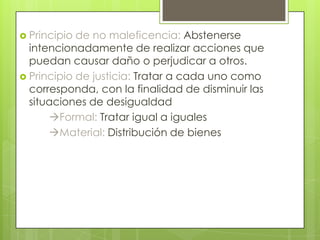  Principio de no maleficencia: Abstenerse
  intencionadamente de realizar acciones que
  puedan causar daño o perjudicar a otros.
 Principio de justicia: Tratar a cada uno como
  corresponda, con la finalidad de disminuir las
  situaciones de desigualdad
      Formal: Tratar igual a iguales
      Material: Distribución de bienes
 