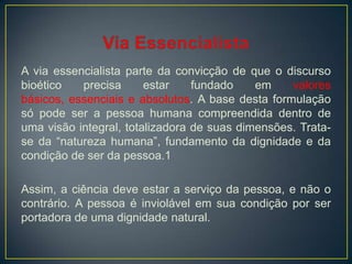 A via essencialista parte da convicção de que o discurso
bioético precisa estar fundado em valores
básicos, essenciais e absolutos. A base desta formulação
só pode ser a pessoa humana compreendida dentro de
uma visão integral, totalizadora de suas dimensões. Trata-
se da “natureza humana”, fundamento da dignidade e da
condição de ser da pessoa.1
Assim, a ciência deve estar a serviço da pessoa, e não o
contrário. A pessoa é inviolável em sua condição por ser
portadora de uma dignidade natural.
 