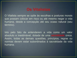 O Vitalista sempre se opõe às escolhas e posturas morais
que possam colocar em risco ou até mesmo negar a vida
humana, desde a concepção até seu ocaso natural (seu
término).
Isto pelo fato de entenderem a vida como um valor
absoluto e inestimável, dotada de uma sacralidade única.
Assim, todas as demais questões, princípios, regras ou
normas devem estar subordinados à sacralidade da vida
humana.
 