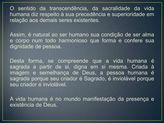 O sentido da transcendência, da sacralidade da vida
humana diz respeito à sua precedência e superioridade em
relação aos demais seres existentes.
Assim, é natural ao ser humano sua condição de ser alma
e corpo num todo harmonioso que forma e confere sua
dignidade de pessoa.
Desta forma, se compreende que a vida humana é
sagrada a partir de si, digna em si mesma. Criada à
imagem e semelhança de Deus, a pessoa humana é
sagrada porque seu criador é Sagrado, é inviolável porque
seu criador é inviolável.
A vida humana é no mundo manifestação da presença e
existência de Deus.
 