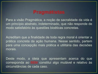 Para a visão Pragmática, a noção de sacralidade da vida é
um princípio abstrato, indeterminado, que não responde de
modo satisfatório às questões bioéticas concretas.
Acreditam que a finalidade de toda regra moral é orientar a
prática concreta da ação humana. Nesse sentido, partem
para uma concepção mais prática e utilitária das decisões
morais.
Deste modo, a ideia que apresentam acerca do que
corresponda ao BEM constitui algo mutável e relativo às
circunstâncias de cada caso.
 