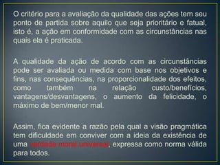O critério para a avaliação da qualidade das ações tem seu
ponto de partida sobre aquilo que seja prioritário e fatual,
isto é, a ação em conformidade com as circunstâncias nas
quais ela é praticada.
A qualidade da ação de acordo com as circunstâncias
pode ser avaliada ou medida com base nos objetivos e
fins, nas consequências, na proporcionalidade dos efeitos,
como também na relação custo/benefícios,
vantagens/desvantagens, o aumento da felicidade, o
máximo de bem/menor mal.
Assim, fica evidente a razão pela qual a visão pragmática
tem dificuldade em conviver com a ideia da existência de
uma verdade moral universal, expressa como norma válida
para todos.
 