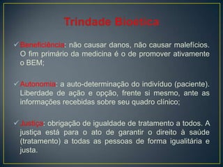 Beneficiência: não causar danos, não causar malefícios.
O fim primário da medicina é o de promover ativamente
o BEM;
Autonomia: a auto-determinação do indivíduo (paciente).
Liberdade de ação e opção, frente si mesmo, ante as
informações recebidas sobre seu quadro clínico;
Justiça: obrigação de igualdade de tratamento a todos. A
justiça está para o ato de garantir o direito à saúde
(tratamento) a todas as pessoas de forma igualitária e
justa.
 