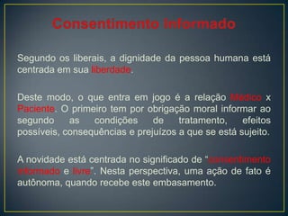 Segundo os liberais, a dignidade da pessoa humana está
centrada em sua liberdade.
Deste modo, o que entra em jogo é a relação Médico x
Paciente. O primeiro tem por obrigação moral informar ao
segundo as condições de tratamento, efeitos
possíveis, consequências e prejuízos a que se está sujeito.
A novidade está centrada no significado de “consentimento
informado e livre”. Nesta perspectiva, uma ação de fato é
autônoma, quando recebe este embasamento.
 