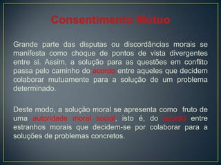 Grande parte das disputas ou discordâncias morais se
manifesta como choque de pontos de vista divergentes
entre si. Assim, a solução para as questões em conflito
passa pelo caminho do acordo entre aqueles que decidem
colaborar mutuamente para a solução de um problema
determinado.
Deste modo, a solução moral se apresenta como fruto de
uma autoridade moral social, isto é, do acordo entre
estranhos morais que decidem-se por colaborar para a
soluções de problemas concretos.
 