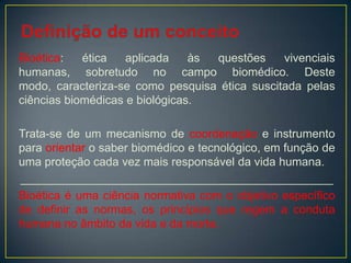 Bioética: ética aplicada às questões vivenciais
humanas, sobretudo no campo biomédico. Deste
modo, caracteriza-se como pesquisa ética suscitada pelas
ciências biomédicas e biológicas.
Trata-se de um mecanismo de coordenação e instrumento
para orientar o saber biomédico e tecnológico, em função de
uma proteção cada vez mais responsável da vida humana.
________________________________________________
Bioética é uma ciência normativa com o objetivo específico
de definir as normas, os princípios que regem a conduta
humana no âmbito da vida e da morte.
 