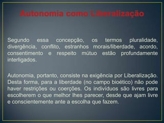 Segundo essa concepção, os termos pluralidade,
divergência, conflito, estranhos morais/liberdade, acordo,
consentimento e respeito mútuo estão profundamente
interligados.
Autonomia, portanto, consiste na exigência por Liberalização.
Desta forma, para a liberdade (no campo bioético) não pode
haver restrições ou coerções. Os indivíduos são livres para
escolherem o que melhor lhes parecer, desde que ajam livre
e conscientemente ante a escolha que fazem.
 