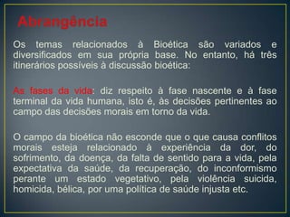 Os temas relacionados à Bioética são variados e
diversificados em sua própria base. No entanto, há três
itinerários possíveis à discussão bioética:
As fases da vida: diz respeito à fase nascente e à fase
terminal da vida humana, isto é, às decisões pertinentes ao
campo das decisões morais em torno da vida.
O campo da bioética não esconde que o que causa conflitos
morais esteja relacionado à experiência da dor, do
sofrimento, da doença, da falta de sentido para a vida, pela
expectativa da saúde, da recuperação, do inconformismo
perante um estado vegetativo, pela violência suicida,
homicida, bélica, por uma política de saúde injusta etc.
 