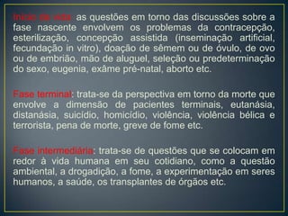 Início da vida: as questões em torno das discussões sobre a
fase nascente envolvem os problemas da contracepção,
esterilização, concepção assistida (inseminação artificial,
fecundação in vitro), doação de sêmem ou de óvulo, de ovo
ou de embrião, mão de aluguel, seleção ou predeterminação
do sexo, eugenia, exâme pré-natal, aborto etc.
Fase terminal: trata-se da perspectiva em torno da morte que
envolve a dimensão de pacientes terminais, eutanásia,
distanásia, suicídio, homicídio, violência, violência bélica e
terrorista, pena de morte, greve de fome etc.
Fase intermediária: trata-se de questões que se colocam em
redor à vida humana em seu cotidiano, como a questão
ambiental, a drogadição, a fome, a experimentação em seres
humanos, a saúde, os transplantes de órgãos etc.
 