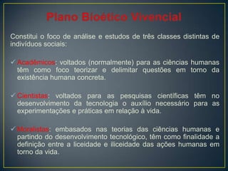 Constitui o foco de análise e estudos de três classes distintas de
indivíduos sociais:
 Acadêmicos: voltados (normalmente) para as ciências humanas
têm como foco teorizar e delimitar questões em torno da
existência humana concreta.
 Cientistas: voltados para as pesquisas científicas têm no
desenvolvimento da tecnologia o auxílio necessário para as
experimentações e práticas em relação à vida.
 Moralistas: embasados nas teorias das ciências humanas e
partindo do desenvolvimento tecnológico, têm como finalidade a
definição entre a liceidade e iliceidade das ações humanas em
torno da vida.
 