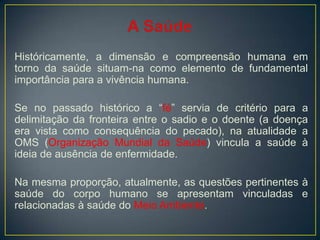 Históricamente, a dimensão e compreensão humana em
torno da saúde situam-na como elemento de fundamental
importância para a vivência humana.
Se no passado histórico a “fé” servia de critério para a
delimitação da fronteira entre o sadio e o doente (a doença
era vista como consequência do pecado), na atualidade a
OMS (Organização Mundial da Saúde) vincula a saúde à
ideia de ausência de enfermidade.
Na mesma proporção, atualmente, as questões pertinentes à
saúde do corpo humano se apresentam vinculadas e
relacionadas à saúde do Meio Ambiente.
 