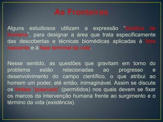 Alguns estudiosos utilizam a expressão “bioética de
fronteira”, para designar a área que trata especificamente
das descobertas e técnicas biomédicas aplicadas à fase
nascente e à fase terminal da vida.
Nesse sentido, as questões que gravitam em torno do
problema estão relacionadas ao progresso e
desenvolvimento do campo científico, o que atribui ao
homem um poder, até então, inimaginável. Assim se discute
os limites “possíveis” (permitidos) nos quais devem se fixar
os marcos da intervenção humana frente ao surgimento e o
término da vida (existência).
 