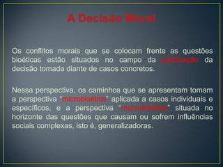 Os conflitos morais que se colocam frente as questões
bioéticas estão situados no campo da justificação da
decisão tomada diante de casos concretos.
Nessa perspectiva, os caminhos que se apresentam tomam
a perspectiva “microbioética” aplicada a casos individuais e
específicos, e a perspectiva “macrobioética” situada no
horizonte das questões que causam ou sofrem influências
sociais complexas, isto é, generalizadoras.
 
