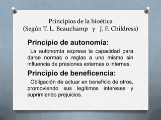 Principios de la bioética
(Según T. L. Beauchamp y J. F. Childress)
Principio de autonomía:
La autonomía expresa la capacidad para
darse normas o reglas a uno mismo sin
influencia de presiones externas o internas.
Principio de beneficencia:
Obligación de actuar en beneficio de otros,
promoviendo sus legítimos intereses y
suprimiendo prejuicios.
 