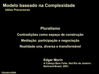 PluralismoPluralismo
Contradições como espaço de construção
Mediação: participação e negociação
Realidade una, diversa e transformável
Modelo baseado na ComplexidadeModelo baseado na Complexidade
Edgar Morin
A Cabeça Bem Feita. 5ed Rio de Janeiro:
Bertrand-Brasil, 2001.
Modelo baseado na ComplexidadeModelo baseado na Complexidade
Idéias PrecursorasIdéias Precursoras
©Goldim/2004
 