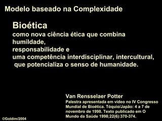 BioéticaBioética
como nova ciência éticanova ciência ética que combina
humildadehumildade,
responsabilidaderesponsabilidade e
uma competência interdisciplinarinterdisciplinar, interculturalintercultural,
que potencializa o senso de humanidadesenso de humanidade.
Modelo baseado na ComplexidadeModelo baseado na Complexidade
Van Rensselaer Potter
Palestra apresentada em vídeo no IV Congresso
Mundial de Bioética. Tóquio/Japão: 4 a 7 de
novembro de 1998. Texto publicado em O
Mundo da Saúde 1998;22(6):370-374.
©Goldim/2004
 