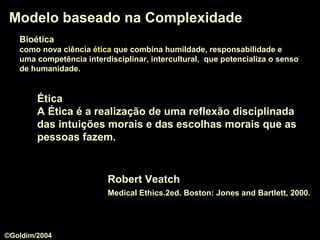 Modelo baseado na ComplexidadeModelo baseado na Complexidade
Robert Veatch
Medical Ethics.2ed. Boston: Jones and Bartlett, 2000.
ÉticaÉtica
A Ética é a realização de uma reflexão disciplinada
das intuições morais e das escolhas morais que as
pessoas fazem.
BioéticaBioética
como nova ciência éticaética que combina humildade, responsabilidade e
uma competência interdisciplinar, intercultural, que potencializa o senso
de humanidade.
©Goldim/2004
 