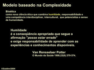 BioéticaBioética
como nova ciência ética que combina humildadehumildade, responsabilidade e
uma competência interdisciplinar, intercultural, que potencializa o senso
de humanidade.
Modelo baseado na ComplexidadeModelo baseado na Complexidade
Van Rensselaer Potter
O Mundo da Saúde 1998;22(6):370-374.
HumildadeHumildade
é a conseqüência apropriada que segue a
afirmação "posso estar erradoposso estar errado"
e exige responsabilidade de aprender com as
experiências e conhecimentos disponíveis.
©Goldim/2004
 