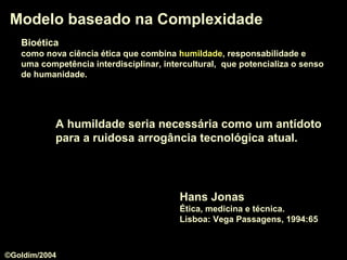 BioéticaBioética
como nova ciência ética que combina humildadehumildade, responsabilidade e
uma competência interdisciplinar, intercultural, que potencializa o senso
de humanidade.
Modelo baseado na ComplexidadeModelo baseado na Complexidade
A humildadehumildade seria necessária como um antídoto
para a ruidosa arrogância tecnológica atual.
Hans Jonas
Ética, medicina e técnica.
Lisboa: Vega Passagens, 1994:65
©Goldim/2004
 