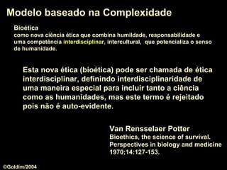 Modelo baseado na ComplexidadeModelo baseado na Complexidade
Van Rensselaer Potter
Bioethics, the science of survival.
Perspectives in biology and medicine
1970;14:127-153.
Esta nova ética (bioética) pode ser chamada de éticaética
interdisciplinarinterdisciplinar, definindo interdisciplinaridade de
uma maneira especial para incluir tanto a ciência
como as humanidades, mas este termo é rejeitado
pois não é auto-evidente.
BioéticaBioética
como nova ciência ética que combina humildade, responsabilidade e
uma competência interdisciplinarinterdisciplinar, intercultural, que potencializa o senso
de humanidade.
©Goldim/2004
 