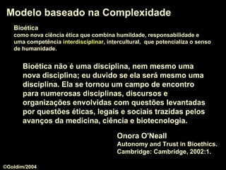 Modelo baseado na ComplexidadeModelo baseado na Complexidade
Onora O'Neall
Autonomy and Trust in Bioethics.
Cambridge: Cambridge, 2002:1.
Bioética não é uma disciplina, nem mesmo uma
nova disciplina; eu duvido se ela será mesmo uma
disciplina. Ela se tornou um campo de encontrocampo de encontro
para numerosas disciplinas, discursos e
organizações envolvidas com questões levantadas
por questões éticas, legais e sociais trazidas pelos
avanços da medicina, ciência e biotecnologia.
BioéticaBioética
como nova ciência ética que combina humildade, responsabilidade e
uma competência interdisciplinarinterdisciplinar, intercultural, que potencializa o senso
de humanidade.
©Goldim/2004
 