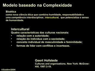 Modelo baseado na ComplexidadeModelo baseado na Complexidade
Geert Hofstede
Cultures and organizations. New York: McGraw-
Hill, 1997:3-19.
InterculturalIntercultural
Quatro características das culturas nacionais:
• relação com a autoridade;
• relação do indivíduo com a sociedade;
• conceito individual de masculinidade e feminilidade;
• formas de lidar com conflitos e incertezas.
BioéticaBioética
como nova ciência ética que combina humildade, responsabilidade e
uma competência interdisciplinar, interculturalintercultural, que potencializa o senso
de humanidade.
©Goldim/2004
 